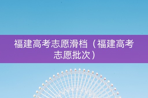 福建高考志愿滑档（福建高考志愿批次）