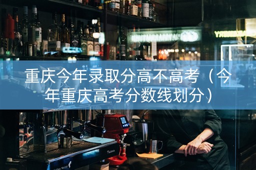 重庆今年录取分高不高考（今年重庆高考分数线划分）