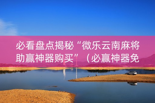 必看盘点揭秘“微乐云南麻将助赢神器购买”（必赢神器免费安装)