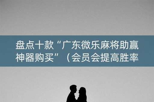 盘点十款“广东微乐麻将助赢神器购买”（会员会提高胜率吗)
