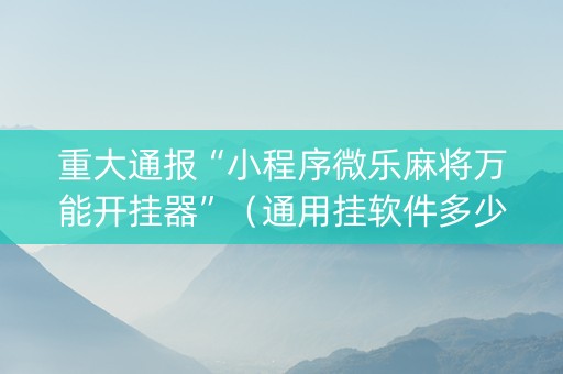 重大通报“小程序微乐麻将万能开挂器”（通用挂软件多少钱)