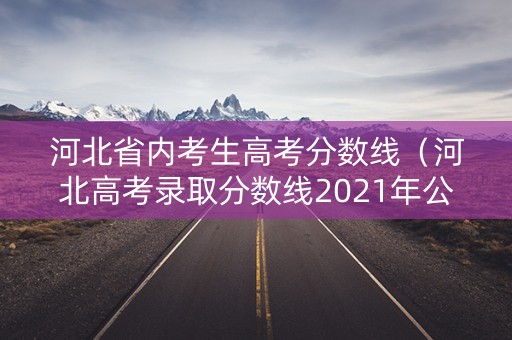 河北省内考生高考分数线（河北高考录取分数线2021年公布）