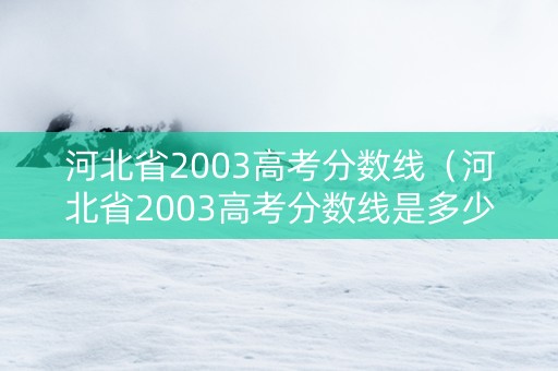 河北省2003高考分数线（河北省2003高考分数线是多少）