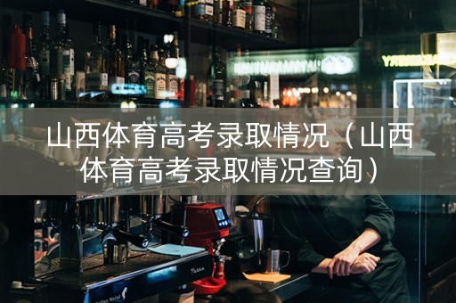 山西体育高考录取情况（山西体育高考录取情况查询）