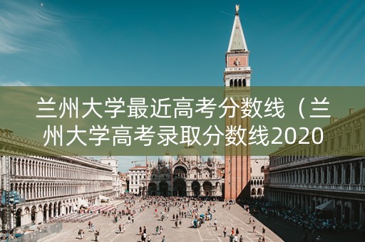 兰州大学最近高考分数线（兰州大学高考录取分数线2020年）