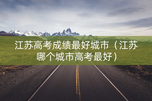 江苏高考成绩最好城市（江苏哪个城市高考最好）