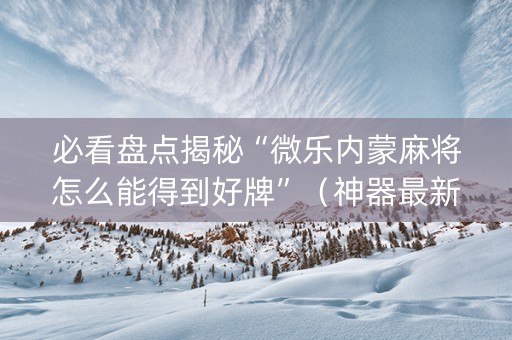 必看盘点揭秘“微乐内蒙麻将怎么能得到好牌”（神器最新免费)