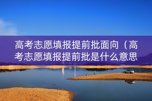 高考志愿填报提前批面向（高考志愿填报提前批是什么意思）