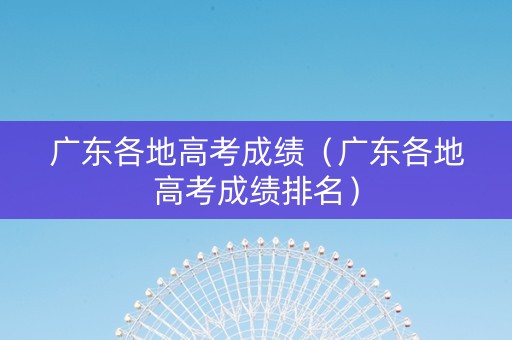 广东各地高考成绩（广东各地高考成绩排名）