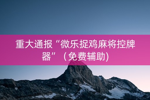 重大通报“微乐捉鸡麻将控牌器”（免费辅助)