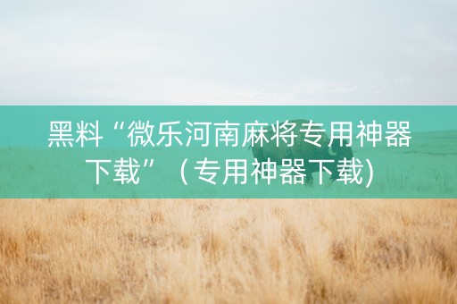 黑料“微乐河南麻将专用神器下载”（专用神器下载)