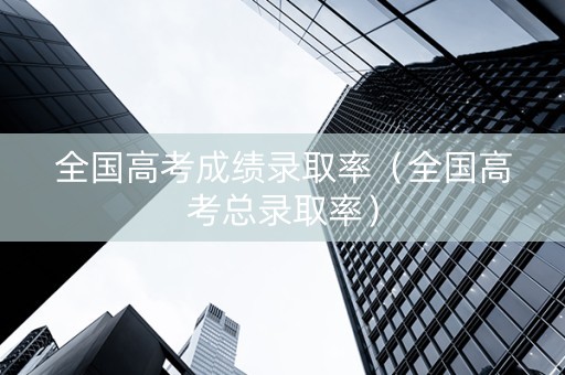 全国高考成绩录取率（全国高考总录取率）