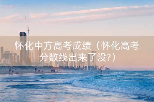 怀化中方高考成绩（怀化高考分数线出来了没?）