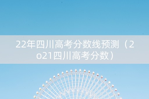22年四川高考分数线预测（2o21四川高考分数）