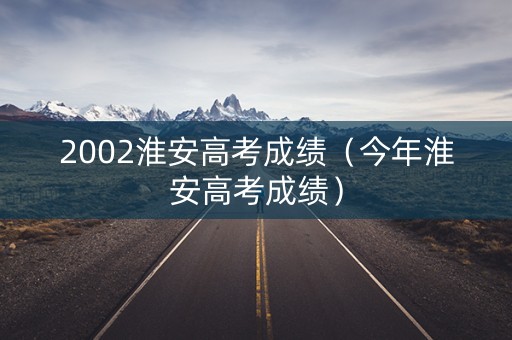2002淮安高考成绩（今年淮安高考成绩）
