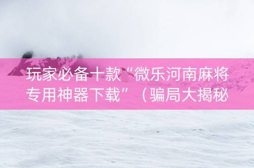 玩家必备十款“微乐河南麻将专用神器下载”（骗局大揭秘)