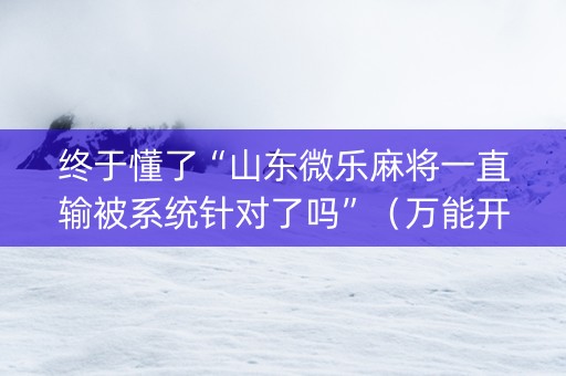 终于懂了“山东微乐麻将一直输被系统针对了吗”（万能开挂器)