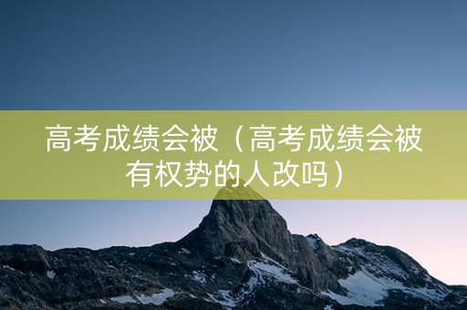 高考成绩会被（高考成绩会被有权势的人改吗）