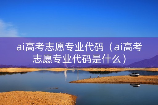 ai高考志愿专业代码（ai高考志愿专业代码是什么）