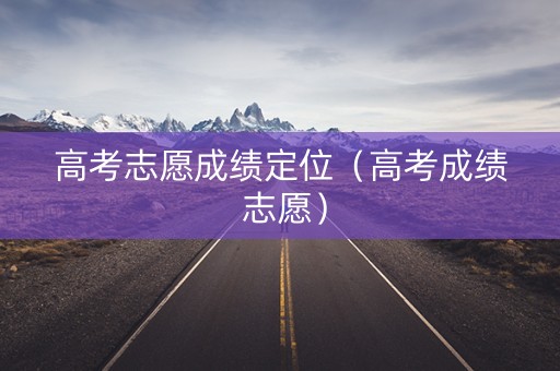 高考志愿成绩定位（高考成绩 志愿）