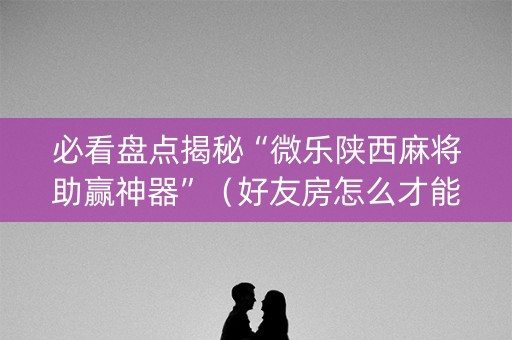 必看盘点揭秘“微乐陕西麻将助赢神器”（好友房怎么才能赢)