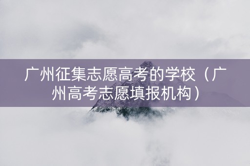 广州征集志愿高考的学校（广州高考志愿填报机构）