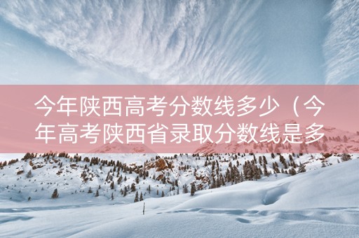 今年陕西高考分数线多少（今年高考陕西省录取分数线是多少?）