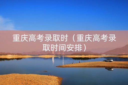 重庆高考录取时（重庆高考录取时间安排）