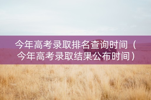 今年高考录取排名查询时间（今年高考录取结果公布时间）
