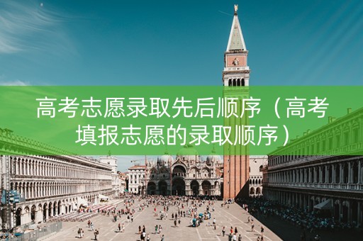 高考志愿录取先后顺序（高考填报志愿的录取顺序）