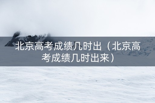 北京高考成绩几时出（北京高考成绩几时出来）