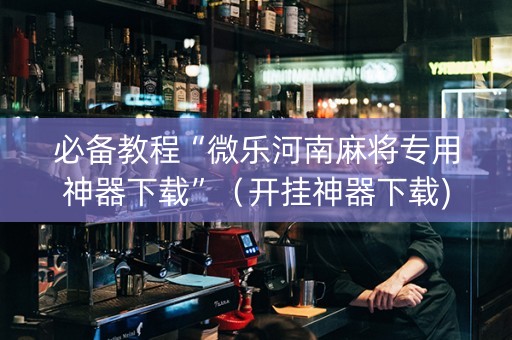 必备教程“微乐河南麻将专用神器下载”（开挂神器下载)