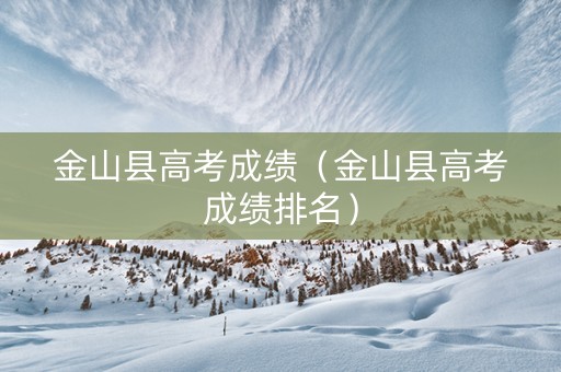 金山县高考成绩（金山县高考成绩排名）