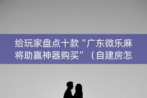 给玩家盘点十款“广东微乐麻将助赢神器购买”（自建房怎么拿好牌)