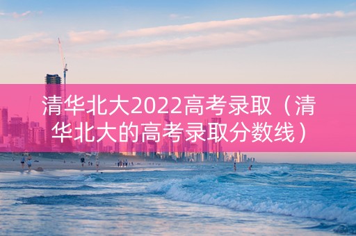 清华北大2022高考录取（清华北大的高考录取分数线）