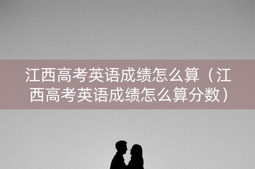 江西高考英语成绩怎么算（江西高考英语成绩怎么算分数）