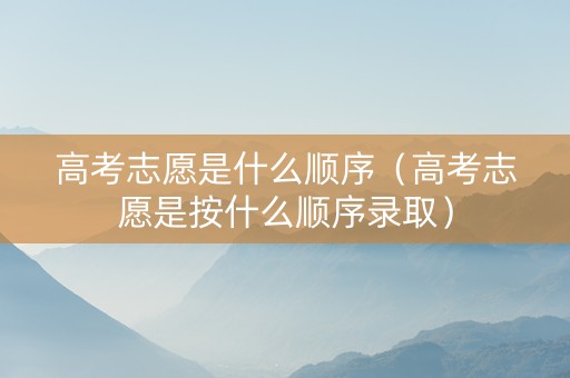 高考志愿是什么顺序（高考志愿是按什么顺序录取）