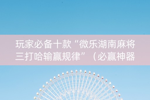 玩家必备十款“微乐湖南麻将三打哈输赢规律”（必赢神器免费安装)
