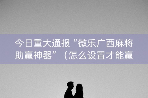 今日重大通报“微乐广西麻将助赢神器”（怎么设置才能赢)
