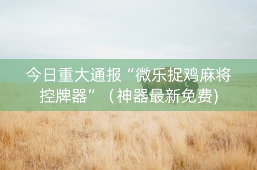 今日重大通报“微乐捉鸡麻将控牌器”（神器最新免费)