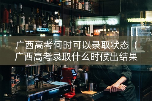 广西高考何时可以录取状态（广西高考录取什么时候出结果）