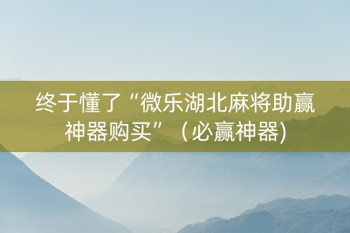 终于懂了“微乐湖北麻将助赢神器购买”（必赢神器)