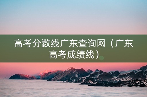 高考分数线广东查询网（广东高考成绩线）