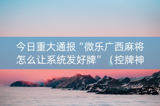 今日重大通报“微乐广西麻将怎么让系统发好牌”（控牌神器)