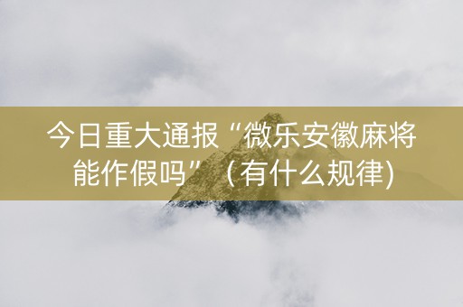 今日重大通报“微乐安徽麻将能作假吗”（有什么规律)