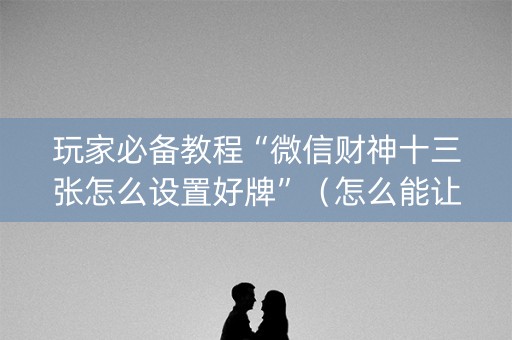 玩家必备教程“微信财神十三张怎么设置好牌”（怎么能让牌好一点)