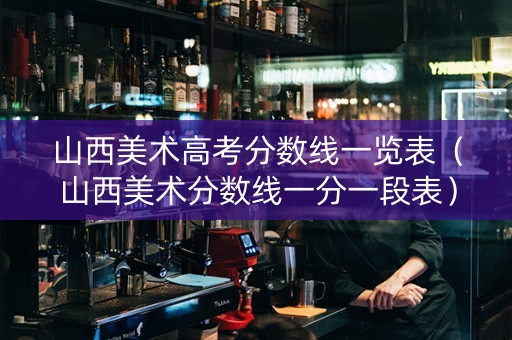 山西美术高考分数线一览表（山西美术分数线一分一段表）
