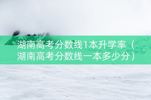 湖南高考分数线1本升学率（湖南高考分数线一本多少分）