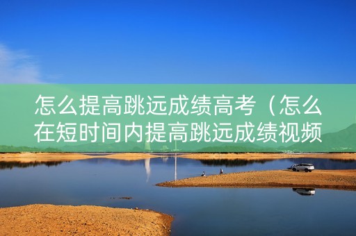 怎么提高跳远成绩高考（怎么在短时间内提高跳远成绩视频）