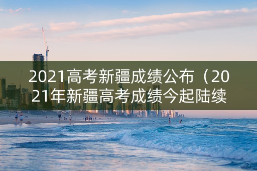 2021高考新疆成绩公布（2021年新疆高考成绩今起陆续公布）